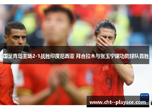 国足青岛主场2-1战胜印度尼西亚 拜合拉木与张玉宁建功助球队首胜