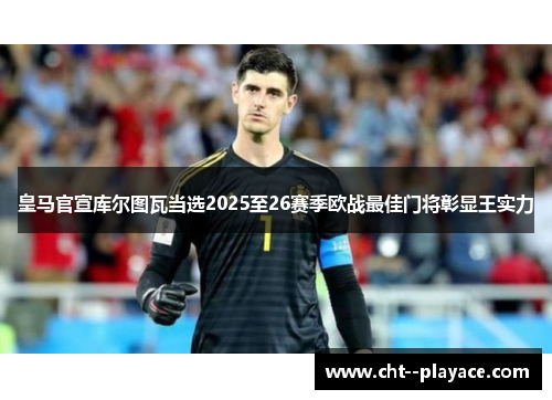 皇马官宣库尔图瓦当选2025至26赛季欧战最佳门将彰显王实力