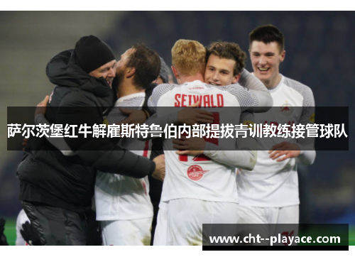 萨尔茨堡红牛解雇斯特鲁伯内部提拔青训教练接管球队 萨尔茨堡红牛解雇斯特鲁伯内部提拔青训教练接管球队